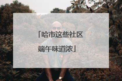 哈市这些社区端午味道浓